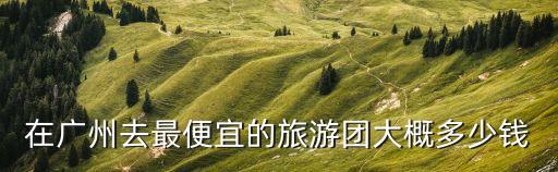 在廣州去最便宜的旅游團大概多少錢
