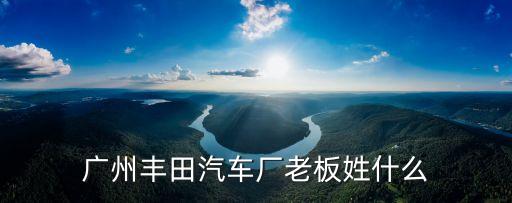 廣州汽車廠老總，廣州豐田汽車廠老板姓什么