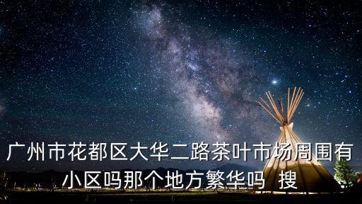 廣州市花都區(qū)大華二路茶葉市場(chǎng)周圍有小區(qū)嗎那個(gè)地方繁華嗎  搜