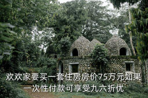 歡歡家要買一套住房房價75萬元如果一次性付款可享受九六折優(yōu)