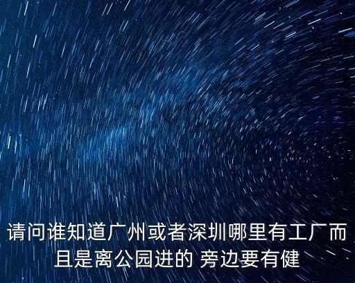 廣州華坑有工廠嗎，請問誰知道廣州或者深圳哪里有工廠而且是離公園進的 旁邊要有健