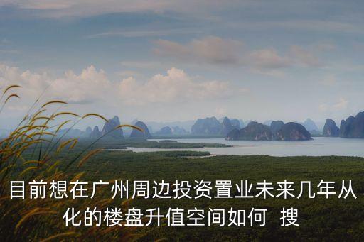 目前想在廣州周邊投資置業未來幾年從化的樓盤升值空間如何  搜