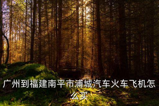 廣州到浦城最佳路線圖，廣州到福建南平市浦城汽車火車飛機怎么買
