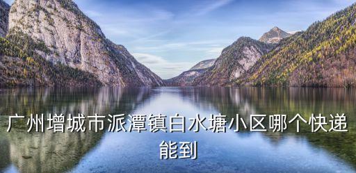 廣州增城派潭鎮房子，廣州增城市派潭鎮白水塘小區哪個快遞能到