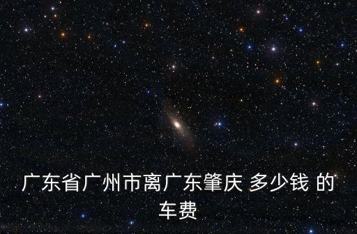 廣東省廣州市離廣東肇慶 多少錢 的車費