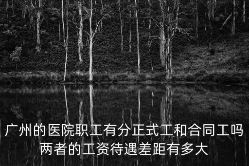 廣州的醫院職工有分正式工和合同工嗎兩者的工資待遇差距有多大