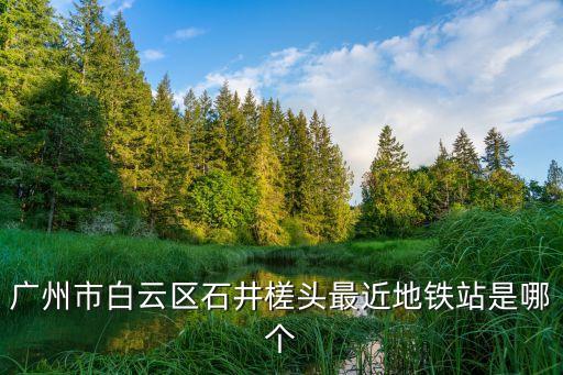廣州市白云區石井槎頭最近地鐵站是哪個