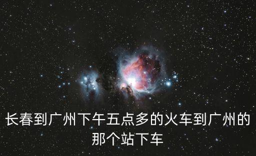 長春至廣州下午5點開到廣州幾點，長春到廣州下午五點多的火車到廣州的那個站下車