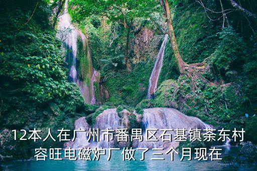 12本人在廣州市番禺區石基鎮荼東村容旺電磁爐廠做了三個月現在