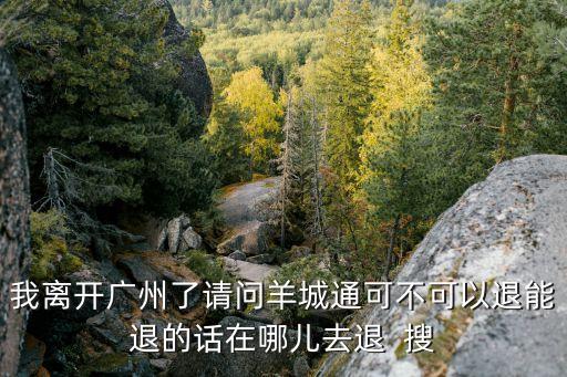 我離開廣州了請(qǐng)問(wèn)羊城通可不可以退能退的話在哪兒去退  搜