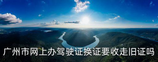 廣州車管所網上換證，廣州市網上辦駕駛證換證要收走舊證嗎
