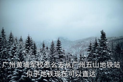 廣州黃埔軍校怎么去從廣州五山地鐵站似乎地鐵現(xiàn)在可以直達(dá)