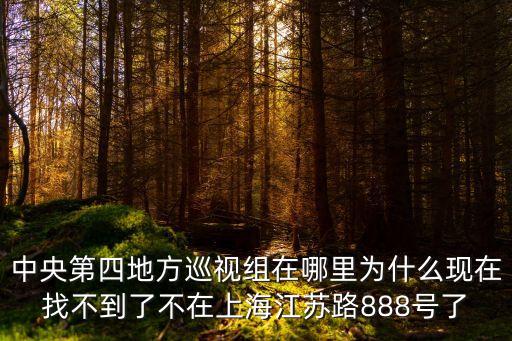 中央第四地方巡視組在哪里為什么現(xiàn)在找不到了不在上海江蘇路888號(hào)了