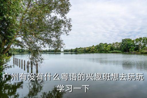 廣州粵語興趣班，廣州有沒有什么粵語的興趣班想去玩玩學習一下