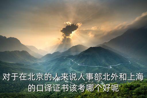 北京考上海市高級口譯，對于在北京的人來說人事部北外和上海的口譯證書該考哪個好呢