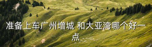 準備上車廣州增城 和大亞灣哪個好一點