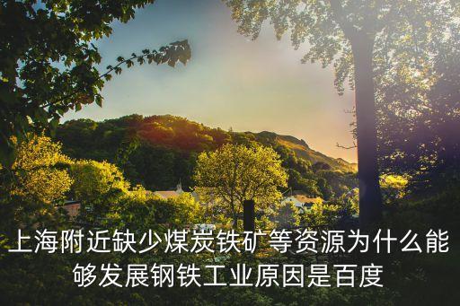 上海市發展鋼鐵，上海附近缺少煤炭鐵礦等資源為什么能夠發展鋼鐵工業原因是百度