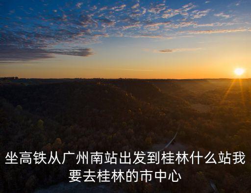 坐高鐵從廣州南站出發到桂林什么站我要去桂林的市中心