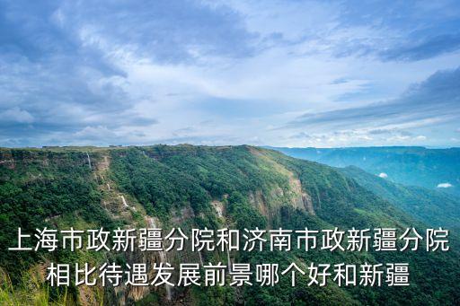 上海市政新疆分院和濟南市政新疆分院相比待遇發展前景哪個好和新疆
