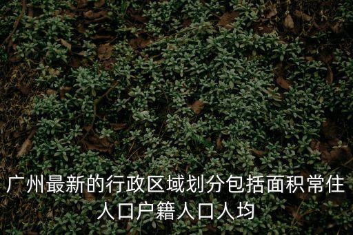 廣州最新的行政區域劃分包括面積常住人口戶籍人口人均