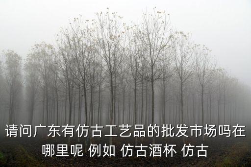 請(qǐng)問廣東有仿古工藝品的批發(fā)市場(chǎng)嗎在哪里呢 例如 仿古酒杯 仿古