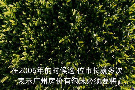 在2006年的時候這 位市長就多次表示廣州房價有泡沫必須要將