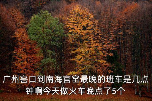 廣州窖口到南海官窯最晚的班車是幾點鐘啊今天做火車晚點了5個