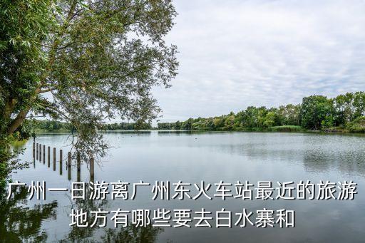 廣州一日游離廣州東火車站最近的旅游地方有哪些要去白水寨和