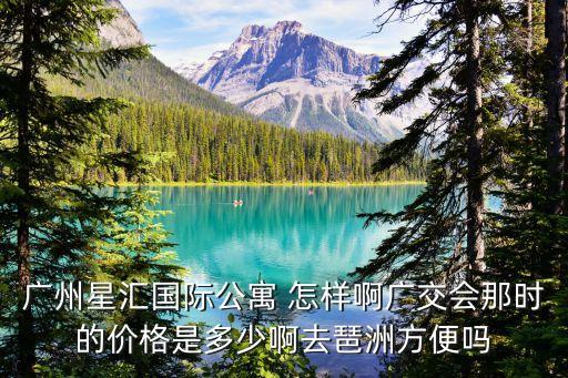 廣州星匯國(guó)際公寓 怎樣啊廣交會(huì)那時(shí)的價(jià)格是多少啊去琶洲方便嗎
