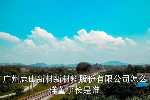 廣州鹿山新材新材料股份有限公司怎么樣董事長是誰
