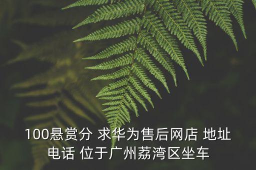 100懸賞分 求華為售后網店 地址電話 位于廣州荔灣區坐車