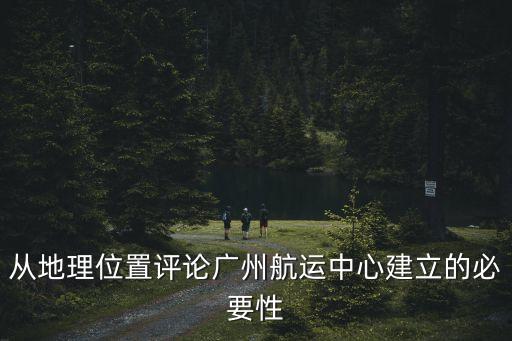 在廣州建立物流中心的優勢，從地理位置評論廣州航運中心建立的必要性