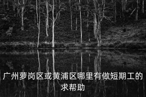 廣州蘿崗區(qū)或黃浦區(qū)哪里有做短期工的求幫助