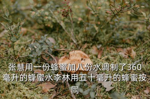 張慧用一份蜂蜜加八份水調制了360毫升的蜂蜜水李林用五十毫升的蜂蜜按同