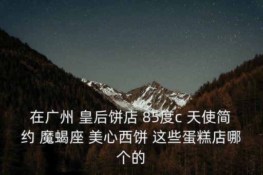 在廣州 皇后餅店 85度c 天使簡約 魔蝎座 美心西餅 這些蛋糕店哪個的