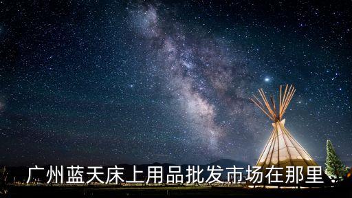 廣州藍(lán)天床上用品批發(fā)市場(chǎng)在那里