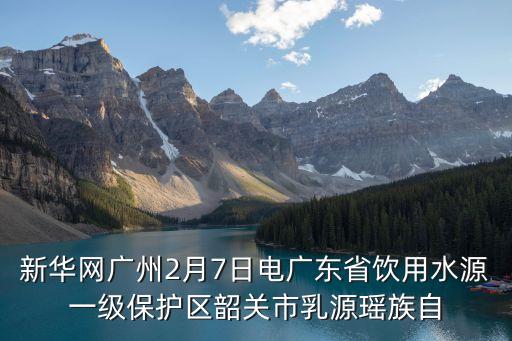 新華網(wǎng)廣州2月7日電廣東省飲用水源一級保護(hù)區(qū)韶關(guān)市乳源瑤族自