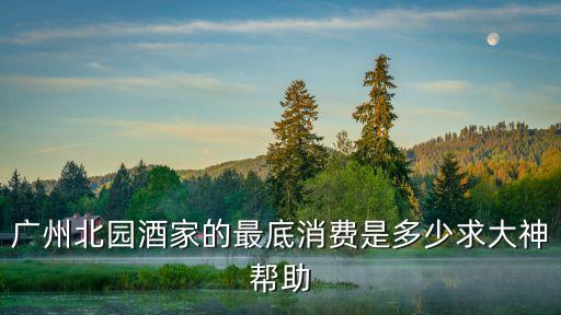 廣州北園酒家的最底消費是多少求大神幫助