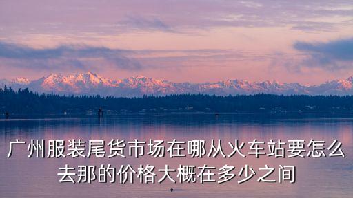 廣州服裝尾貨市場在哪從火車站要怎么去那的價格大概在多少之間