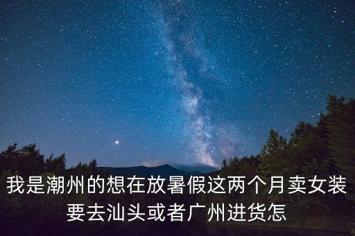 我是潮州的想在放暑假這兩個月賣女裝要去汕頭或者廣州進貨怎