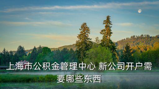 上海市單位新開公積金需要什么條件，上海市公積金管理中心 新公司開戶需要哪些東西