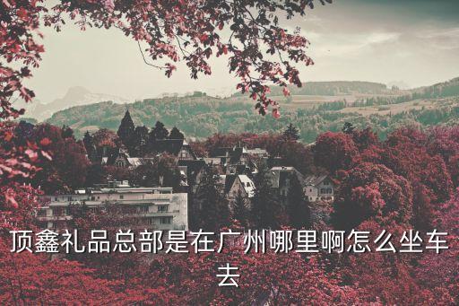 頂鑫禮品總部是在廣州哪里啊怎么坐車(chē)去