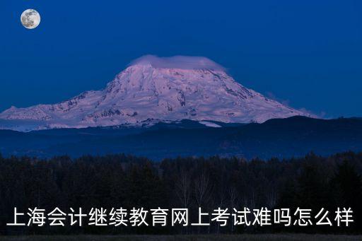 上海會計繼續(xù)教育網(wǎng)上考試難嗎怎么樣