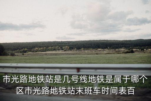 市光路地鐵站是幾號線地鐵是屬于哪個區市光路地鐵站末班車時間表百