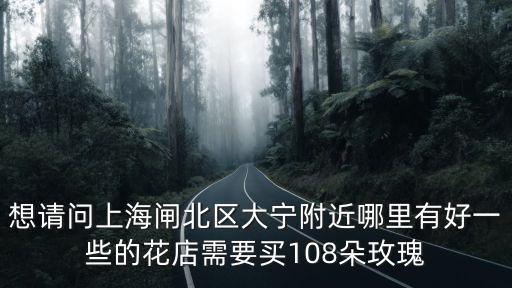 想請問上海閘北區(qū)大寧附近哪里有好一些的花店需要買108朵玫瑰