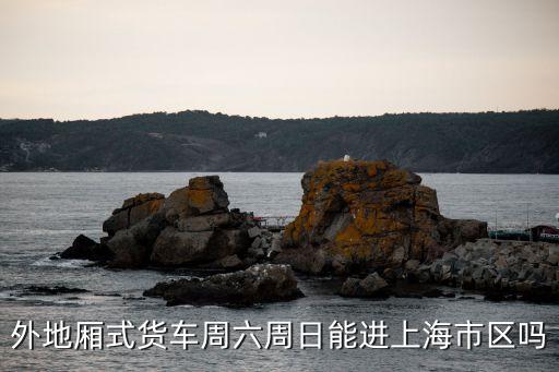 上海市貨車禁區(qū)周六周曰可以進(jìn)嗎，外地廂式貨車周六周日能進(jìn)上海市區(qū)嗎