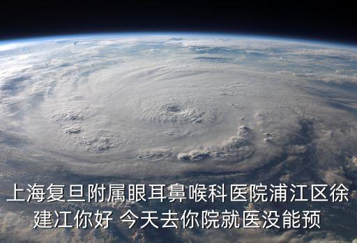 上海復旦附屬眼耳鼻喉科醫院浦江區徐建冮你好 今天去你院就醫沒能預