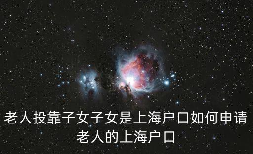上海市老年人投靠子女落戶政策，老人投靠子女子女是上海戶口如何申請老人的上海戶口