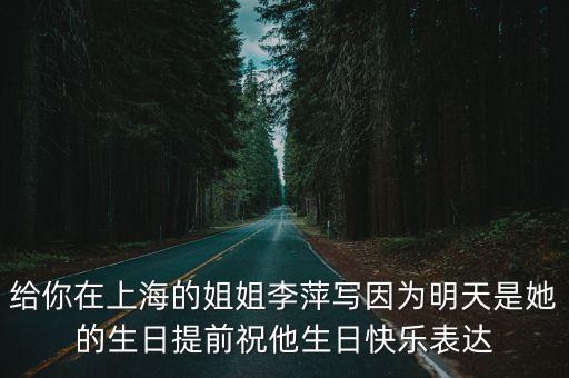 給你在上海的姐姐李萍寫因為明天是她的生日提前祝他生日快樂表達