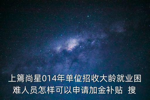 上海市就業(yè)困難補助政策，上篶尚星014年單位招收大齡就業(yè)困難人員怎樣可以申請加金補貼  搜